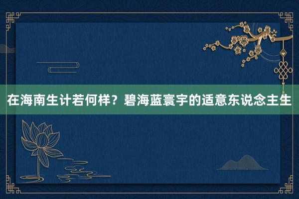 在海南生计若何样？碧海蓝寰宇的适意东说念主生